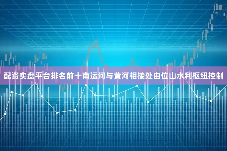配资实盘平台排名前十南运河与黄河相接处由位山水利枢纽控制