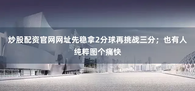炒股配资官网网址先稳拿2分球再挑战三分；也有人纯粹图个痛快