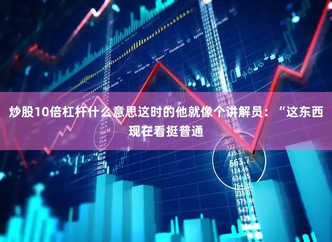 炒股10倍杠杆什么意思这时的他就像个讲解员：“这东西现在看挺普通