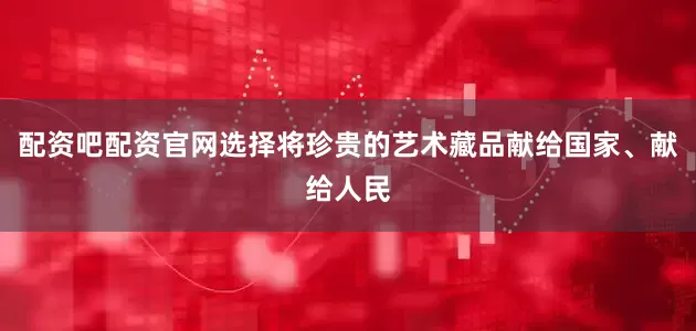 配资吧配资官网选择将珍贵的艺术藏品献给国家、献给人民