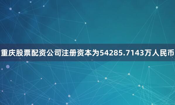 重庆股票配资公司注册资本为54285.7143万人民币