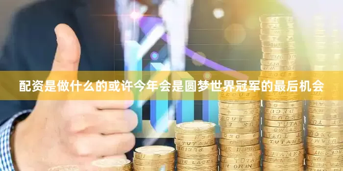 配资是做什么的或许今年会是圆梦世界冠军的最后机会
